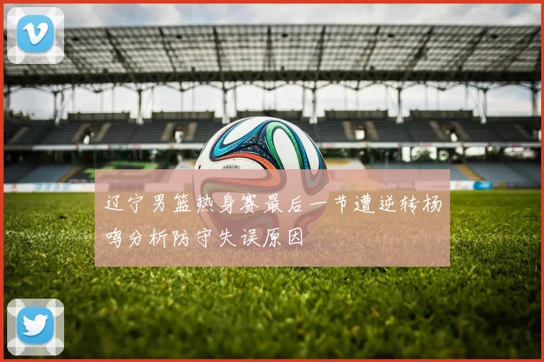 辽宁男篮热身赛最后一节遭逆转杨鸣分析防守失误原因