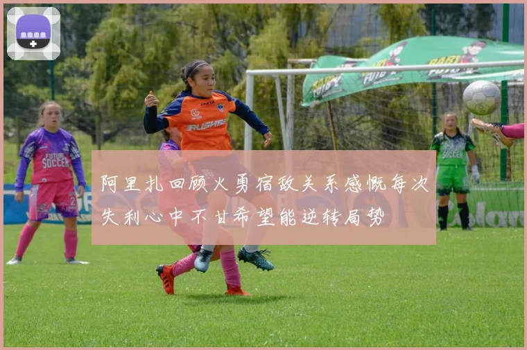 阿里扎回顾火勇宿敌关系感慨每次失利心中不甘希望能逆转局势